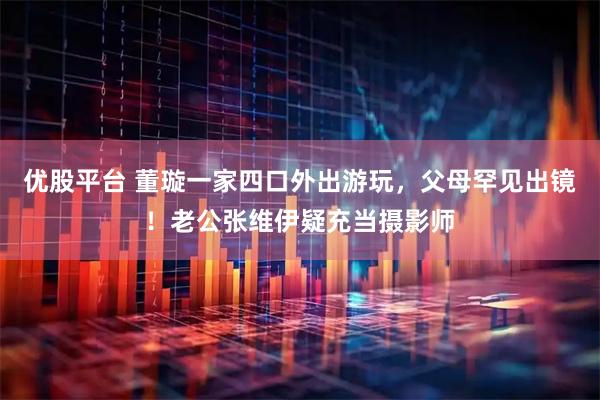 优股平台 董璇一家四口外出游玩，父母罕见出镜！老公张维伊疑充当摄影师