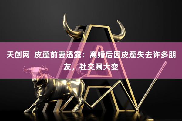 天创网  皮蓬前妻透露：离婚后因皮蓬失去许多朋友，社交圈大变