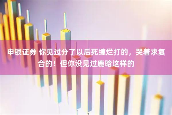 申银证券 你见过分了以后死缠烂打的，哭着求复合的！但你没见过鹿晗这样的