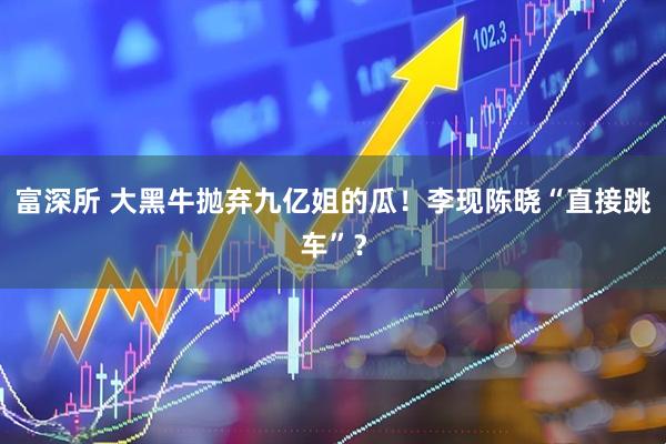 富深所 大黑牛抛弃九亿姐的瓜！李现陈晓“直接跳车”？
