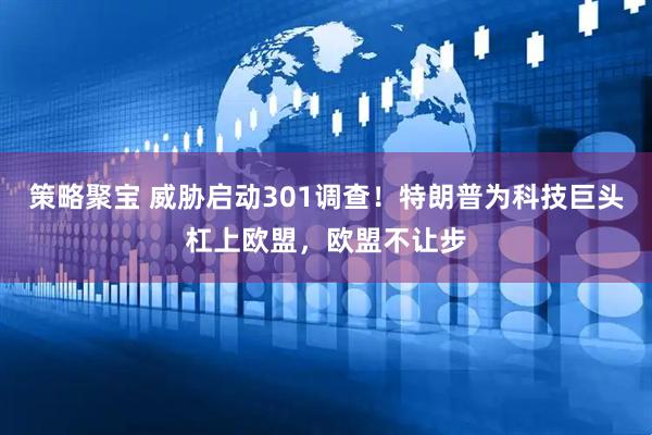 策略聚宝 威胁启动301调查！特朗普为科技巨头杠上欧盟，欧盟不让步