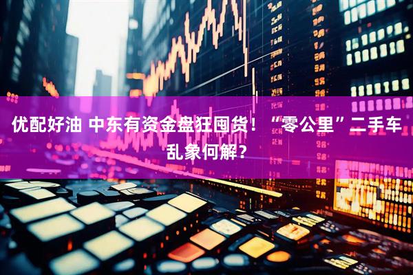 优配好油 中东有资金盘狂囤货！“零公里”二手车乱象何解？