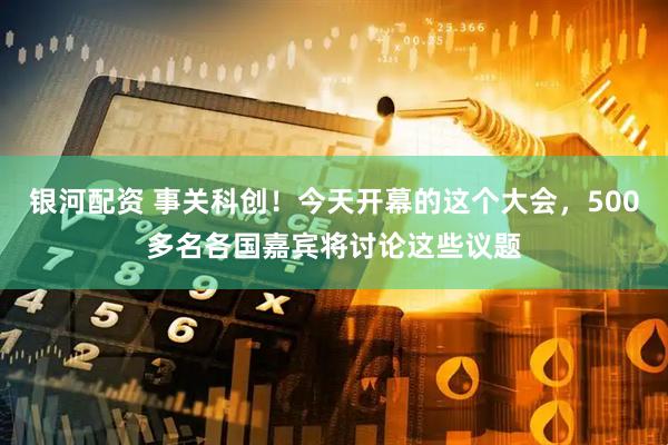 银河配资 事关科创！今天开幕的这个大会，500多名各国嘉宾将讨论这些议题