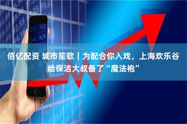 佰亿配资 城市笙歌｜为配合你入戏，上海欢乐谷给保洁大叔备了“魔法袍”