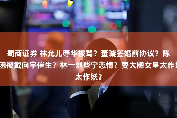 蜀商证券 林允儿辱华被骂？董璇签婚前协议？陈紫函被戴向宇催生？林一刘些宁恋情？耍大牌女星太作妖？