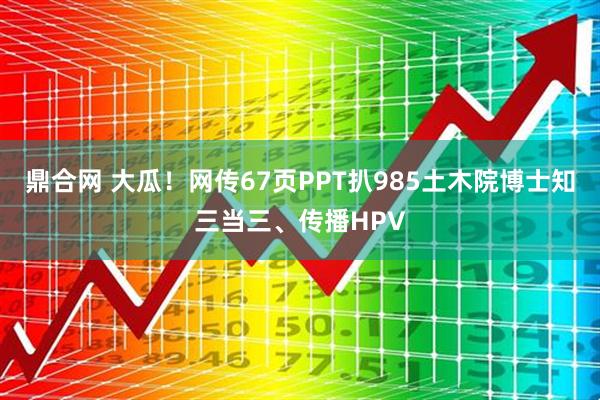鼎合网 大瓜！网传67页PPT扒985土木院博士知三当三、传播HPV