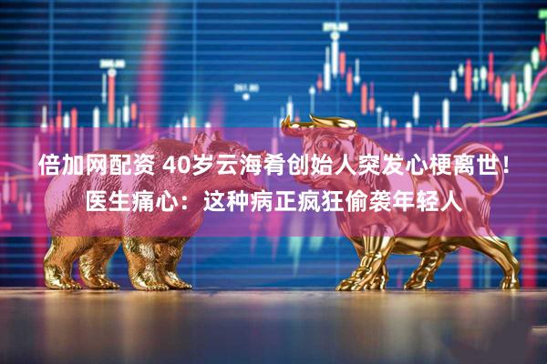 倍加网配资 40岁云海肴创始人突发心梗离世！医生痛心：这种病正疯狂偷袭年轻人