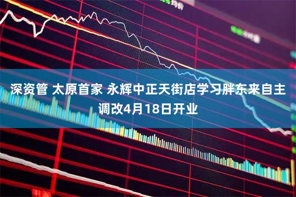 深资管 太原首家 永辉中正天街店学习胖东来自主调改4月18日开业