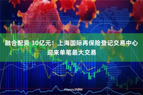 融合配资 30亿元！上海国际再保险登记交易中心迎来单笔最大交易