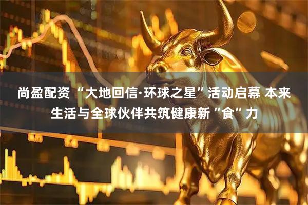 尚盈配资 “大地回信·环球之星”活动启幕 本来生活与全球伙伴共筑健康新“食”力
