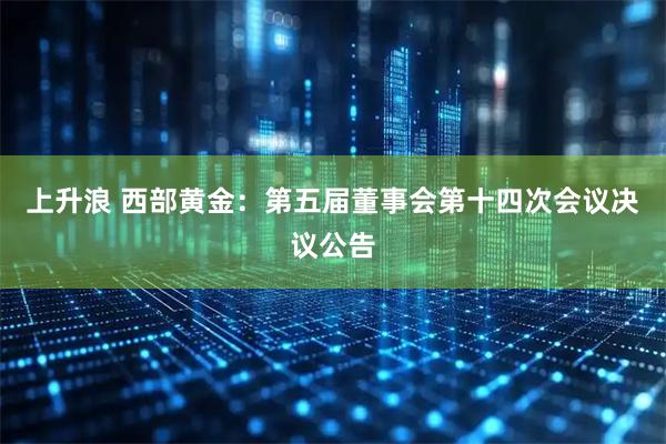 上升浪 西部黄金：第五届董事会第十四次会议决议公告