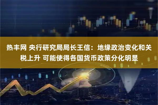 热丰网 央行研究局局长王信：地缘政治变化和关税上升 可能使得各国货币政策分化明显