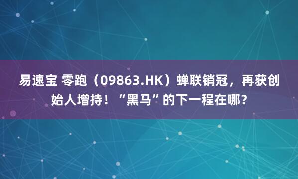 易速宝 零跑（09863.HK）蝉联销冠，再获创始人增持！“黑马”的下一程在哪？
