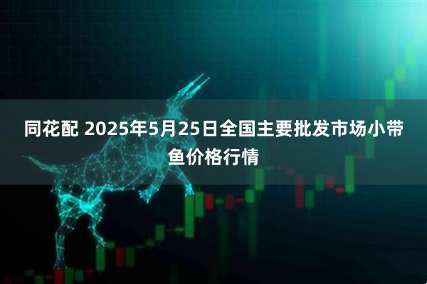 同花配 2025年5月25日全国主要批发市场小带鱼价格行情