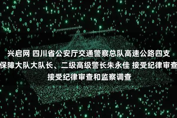 兴启网 四川省公安厅交通警察总队高速公路四支队警务指挥保障大队大队长、二级高级警长朱永佳 接受纪律审查和监察调查