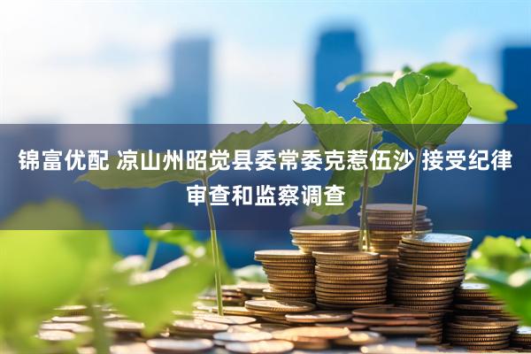 锦富优配 凉山州昭觉县委常委克惹伍沙 接受纪律审查和监察调查