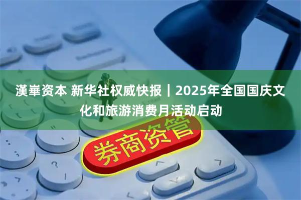 漢崋资本 新华社权威快报｜2025年全国国庆文化和旅游消费月活动启动