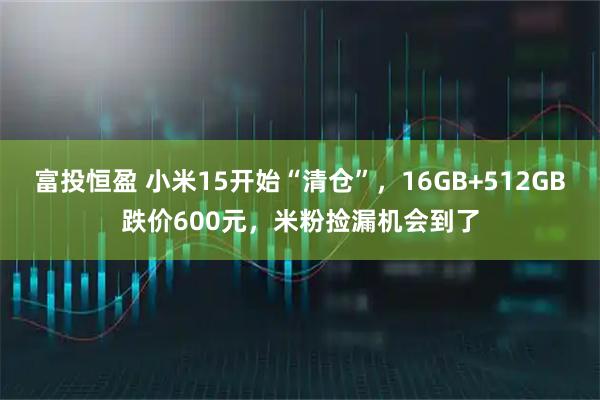 富投恒盈 小米15开始“清仓”，16GB+512GB跌价600元，米粉捡漏机会到了