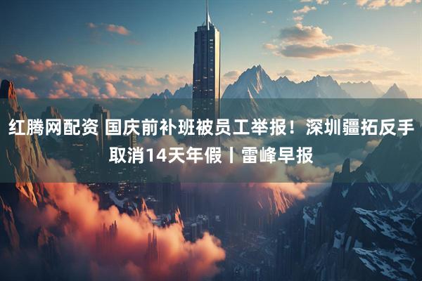 红腾网配资 国庆前补班被员工举报！深圳疆拓反手取消14天年假丨雷峰早报