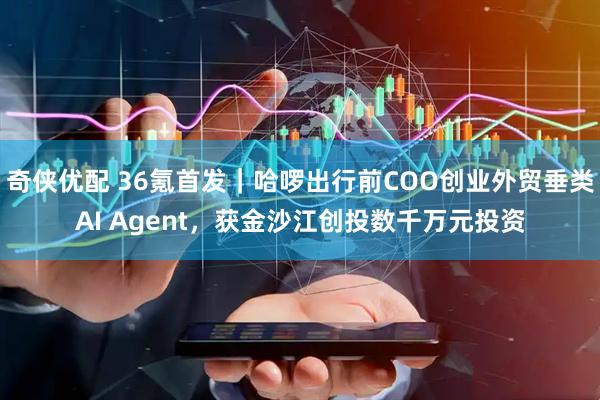 奇侠优配 36氪首发｜哈啰出行前COO创业外贸垂类AI Agent，获金沙江创投数千万元投资