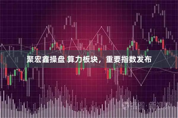 聚宏鑫操盘 算力板块，重要指数发布