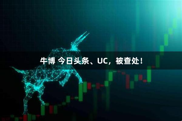 牛博 今日头条、UC，被查处！