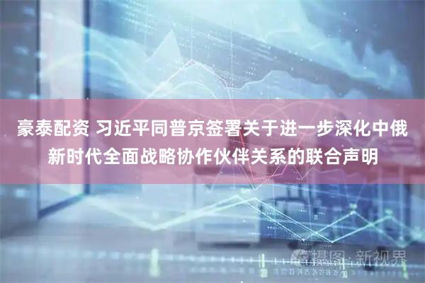 豪泰配资 习近平同普京签署关于进一步深化中俄新时代全面战略协作伙伴关系的联合声明