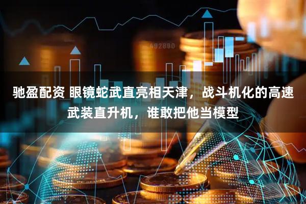 驰盈配资 眼镜蛇武直亮相天津，战斗机化的高速武装直升机，谁敢把他当模型