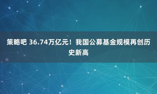 策略吧 36.74万亿元！我国公募基金规模再创历史新高