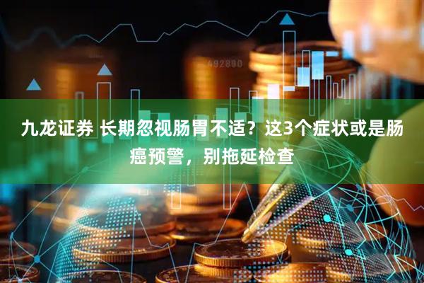 九龙证券 长期忽视肠胃不适？这3个症状或是肠癌预警，别拖延检查