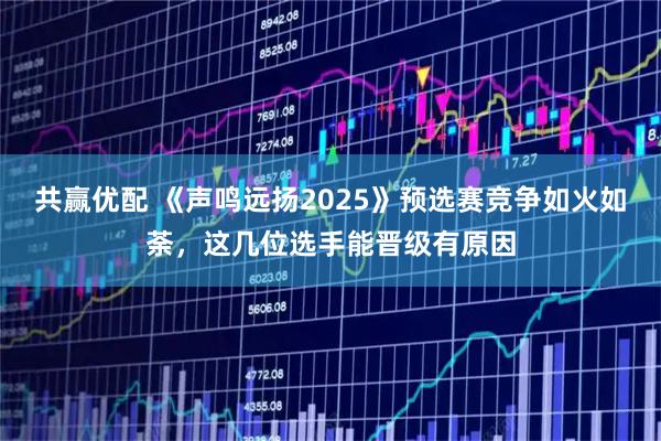 共赢优配 《声鸣远扬2025》预选赛竞争如火如荼，这几位选手能晋级有原因