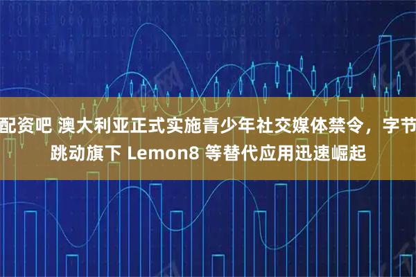 配资吧 澳大利亚正式实施青少年社交媒体禁令，字节跳动旗下 Lemon8 等替代应用迅速崛起