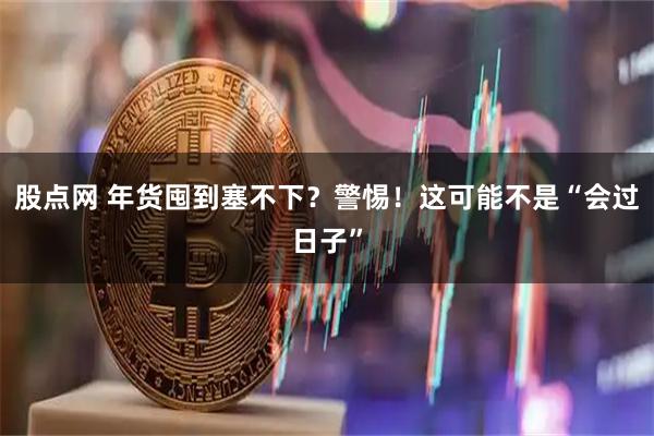 股点网 年货囤到塞不下？警惕！这可能不是“会过日子”