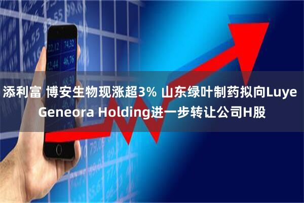 添利富 博安生物现涨超3% 山东绿叶制药拟向Luye Geneora Holding进一步转让公司H股