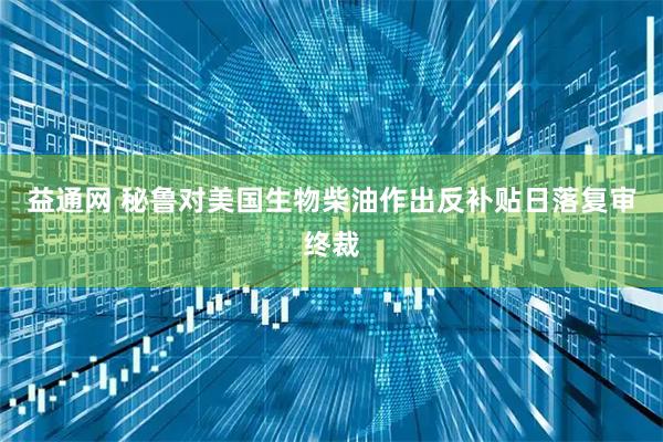 益通网 秘鲁对美国生物柴油作出反补贴日落复审终裁