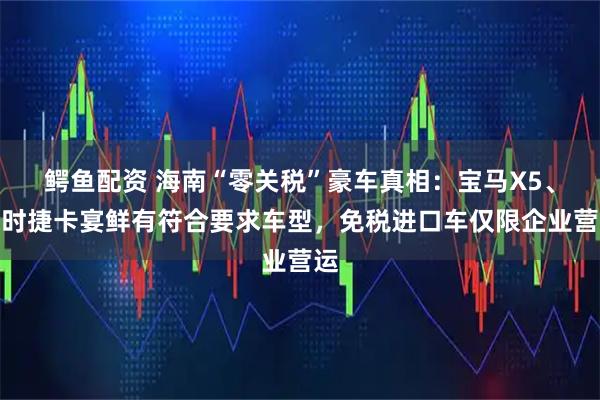 鳄鱼配资 海南“零关税”豪车真相：宝马X5、保时捷卡宴鲜有符合要求车型，免税进口车仅限企业营运