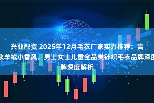 兴业配资 2025年12月毛衣厂家实力推荐：高领长款羊绒小香风，男士女士儿童全品类针织毛衣品牌深度解析