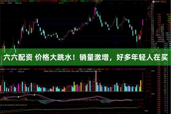 六六配资 价格大跳水！销量激增，好多年轻人在买
