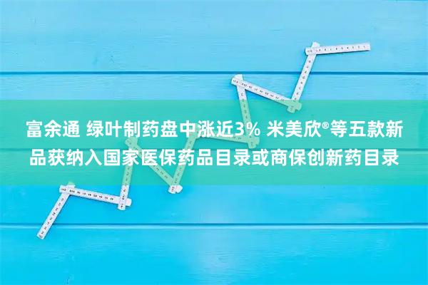 富余通 绿叶制药盘中涨近3% 米美欣®等五款新品获纳入国家医保药品目录或商保创新药目录