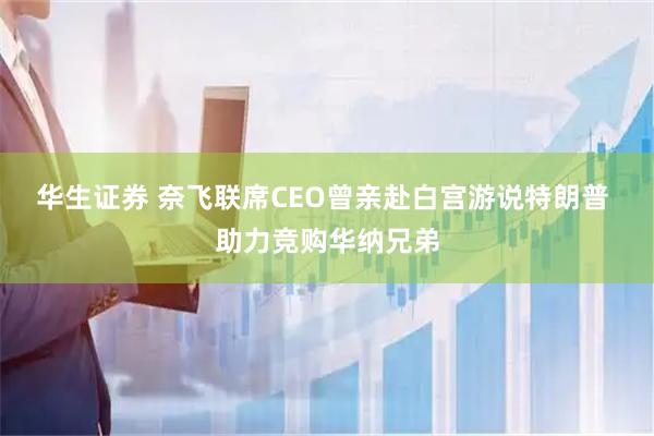 华生证券 奈飞联席CEO曾亲赴白宫游说特朗普 助力竞购华纳兄弟