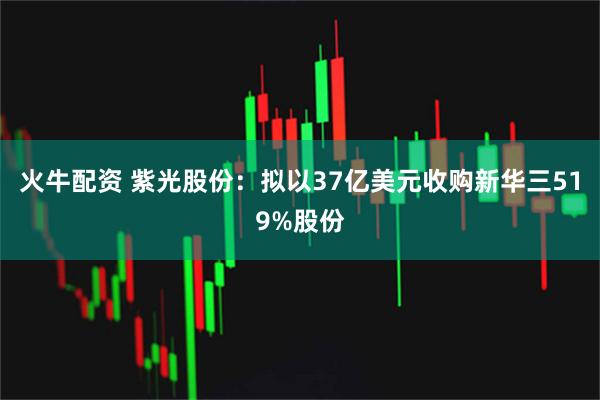 火牛配资 紫光股份：拟以37亿美元收购新华三519%股份
