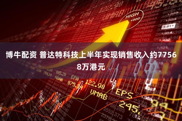 博牛配资 普达特科技上半年实现销售收入约77568万港元