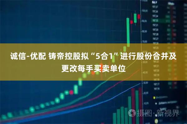 诚信-优配 铸帝控股拟“5合1”进行股份合并及更改每手买卖单位