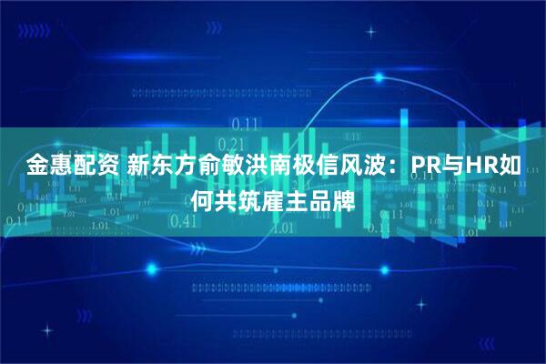 金惠配资 新东方俞敏洪南极信风波：PR与HR如何共筑雇主品牌