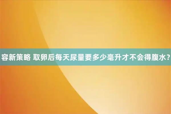 容新策略 取卵后每天尿量要多少毫升才不会得腹水?