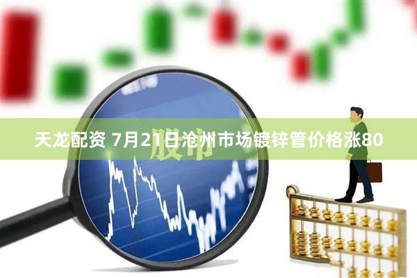 天龙配资 7月21日沧州市场镀锌管价格涨80