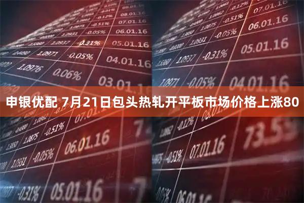 申银优配 7月21日包头热轧开平板市场价格上涨80