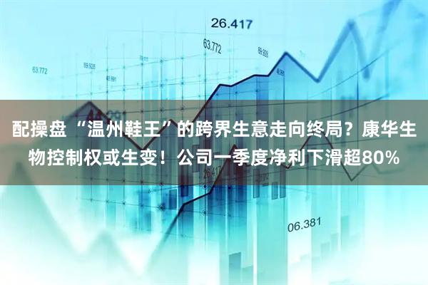 配操盘 “温州鞋王”的跨界生意走向终局？康华生物控制权或生变！公司一季度净利下滑超80%