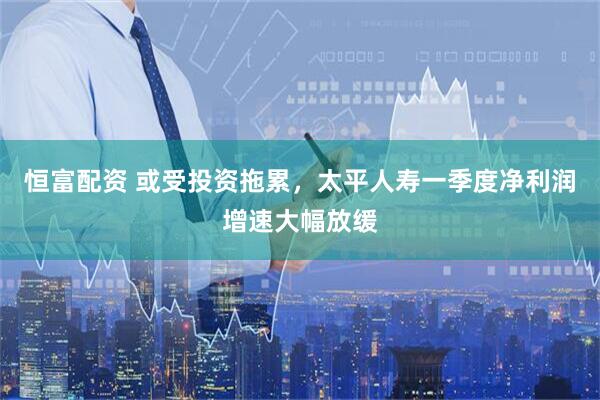恒富配资 或受投资拖累，太平人寿一季度净利润增速大幅放缓