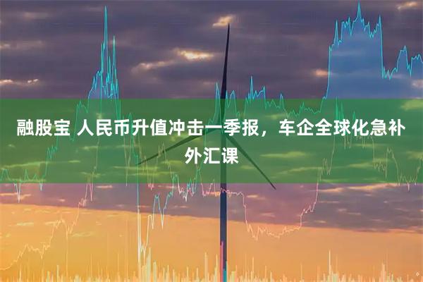 融股宝 人民币升值冲击一季报，车企全球化急补外汇课